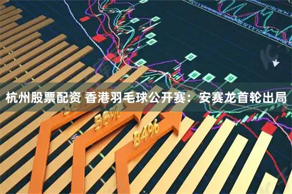 杭州股票配资 香港羽毛球公开赛：安赛龙首轮出局