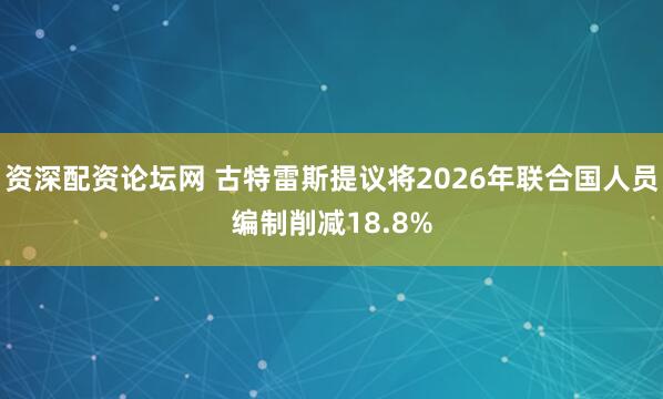 资深配资论坛网 古特雷斯提议将2026年联合国人员编制削减18.8%