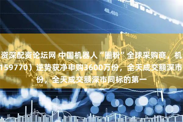 资深配资论坛网 中国机器人“圈粉”全球采购商，机器人ETF（159770）逆势获净申购3600万份，全天成交额深市同标的第一