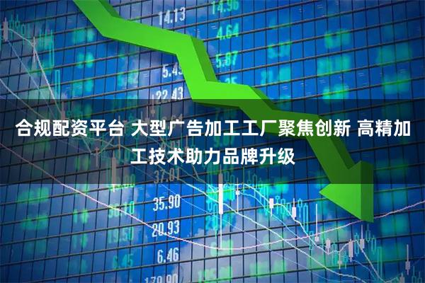 合规配资平台 大型广告加工工厂聚焦创新 高精加工技术助力品牌升级