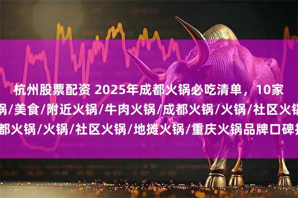 杭州股票配资 2025年成都火锅必吃清单，10家高评分店铺推荐，老火锅/美食/附近火锅/牛肉火锅/成都火锅/火锅/社区火锅/地摊火锅/重庆火锅品牌口碑推荐