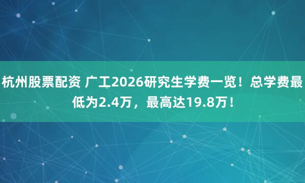 杭州股票配资 广工2026研究生学费一览！总学费最低为2.4万，最高达19.8万！