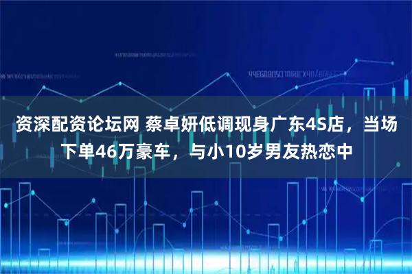 资深配资论坛网 蔡卓妍低调现身广东4S店，当场下单46万豪车，与小10岁男友热恋中