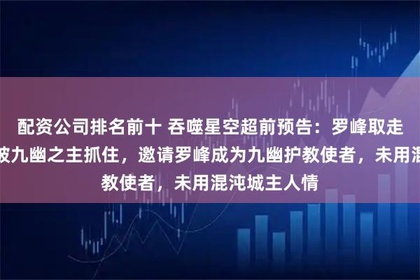 配资公司排名前十 吞噬星空超前预告：罗峰取走血海样本，被九幽之主抓住，邀请罗峰成为九幽护教使者，未用混沌城主人情