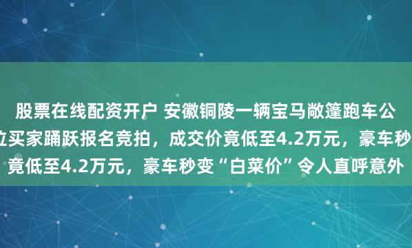 股票在线配资开户 安徽铜陵一辆宝马敞篷跑车公开拍卖引关注，六十位买家踊跃报名竞拍，成交价竟低至4.2万元，豪车秒变“白菜价”令人直呼意外