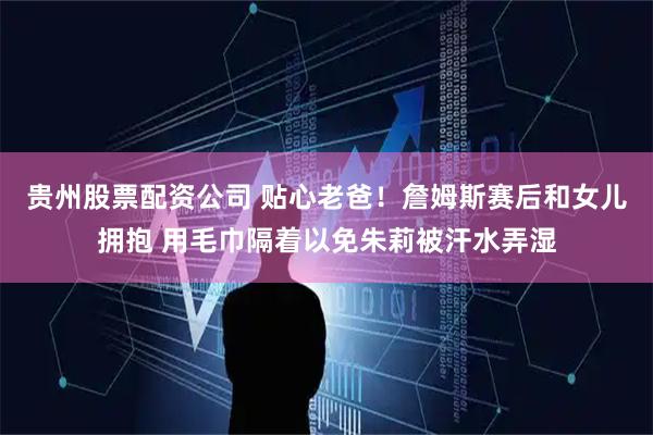 贵州股票配资公司 贴心老爸！詹姆斯赛后和女儿拥抱 用毛巾隔着以免朱莉被汗水弄湿