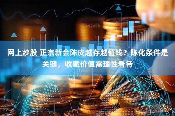 网上炒股 正宗新会陈皮越存越值钱？陈化条件是关键，收藏价值需理性看待
