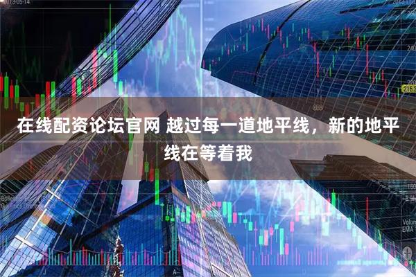 在线配资论坛官网 越过每一道地平线，新的地平线在等着我