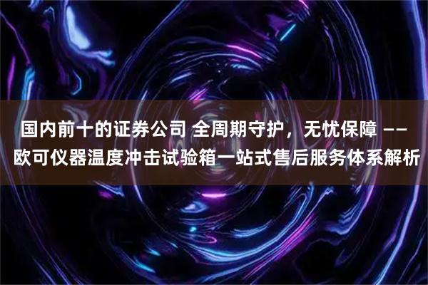 国内前十的证券公司 全周期守护，无忧保障 —— 欧可仪器温度冲击试验箱一站式售后服务体系解析