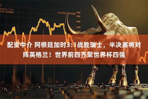 配资中介 阿根廷加时3:1战胜瑞士，半决赛将对阵英格兰！世界前四齐聚世界杯四强