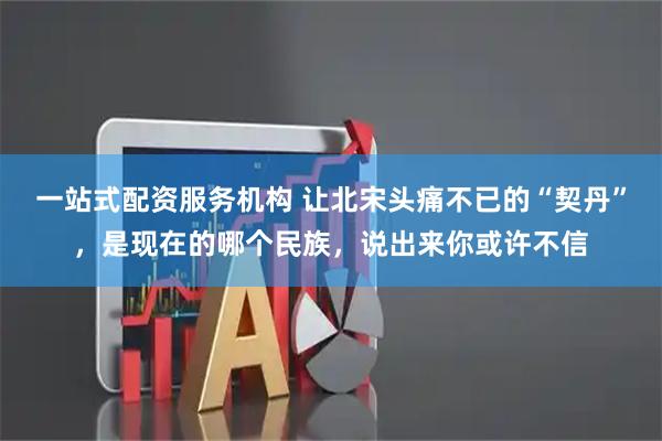 一站式配资服务机构 让北宋头痛不已的“契丹”，是现在的哪个民族，说出来你或许不信