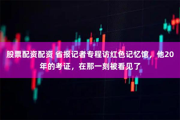 股票配资配资 省报记者专程访红色记忆馆，他20年的考证，在那一刻被看见了