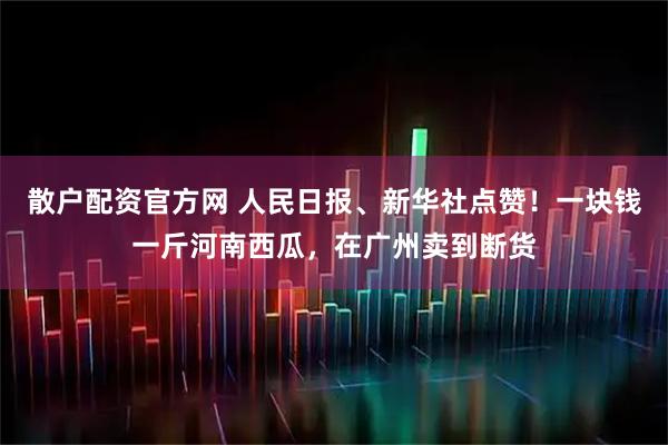 散户配资官方网 人民日报、新华社点赞！一块钱一斤河南西瓜，在广州卖到断货