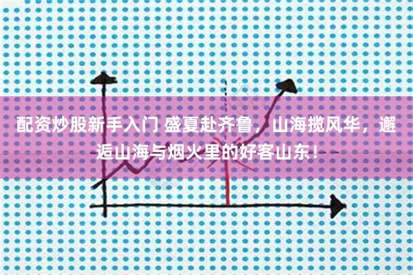 配资炒股新手入门 盛夏赴齐鲁，山海揽风华，邂逅山海与烟火里的好客山东！