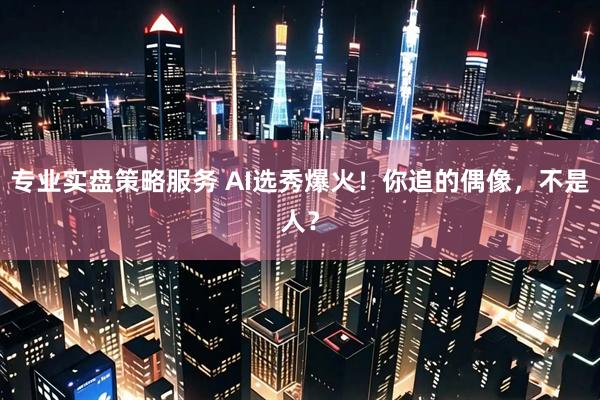 专业实盘策略服务 AI选秀爆火！你追的偶像，不是人？